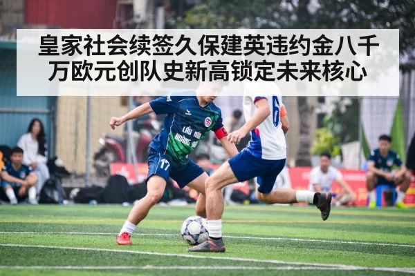 皇家社会续签久保建英违约金八千万欧元创队史新高锁定未来核心