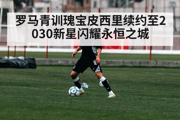 罗马青训瑰宝皮西里续约至2030新星闪耀永恒之城