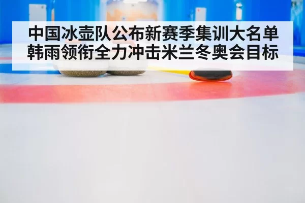 中国冰壶队公布新赛季集训大名单 韩雨领衔全力冲击米兰冬奥会目标